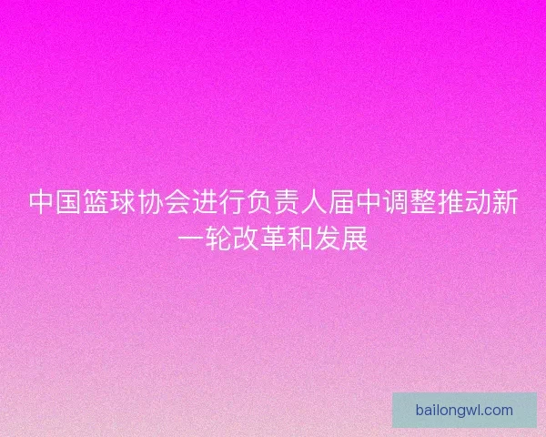 中国篮球协会进行负责人届中调整推动新一轮改革和发展