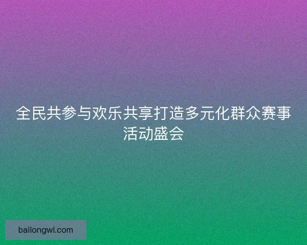 全民共参与欢乐共享打造多元化群众赛事活动盛会