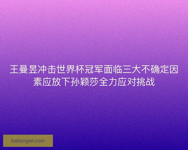 王曼昱冲击世界杯冠军面临三大不确定因素应放下孙颖莎全力应对挑战
