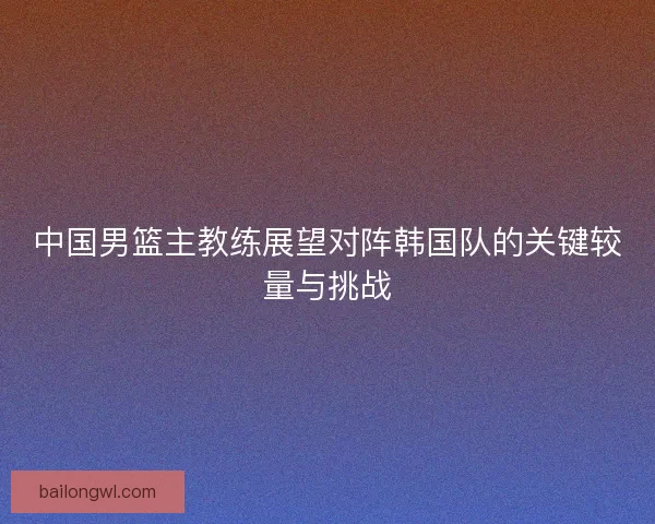 中国男篮主教练展望对阵韩国队的关键较量与挑战