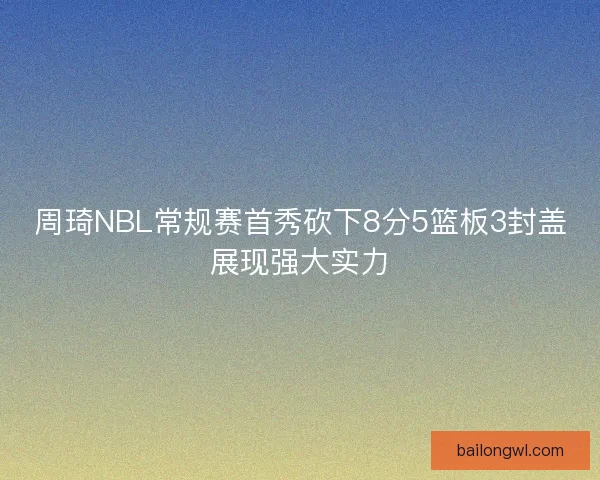 周琦NBL常规赛首秀砍下8分5篮板3封盖展现强大实力