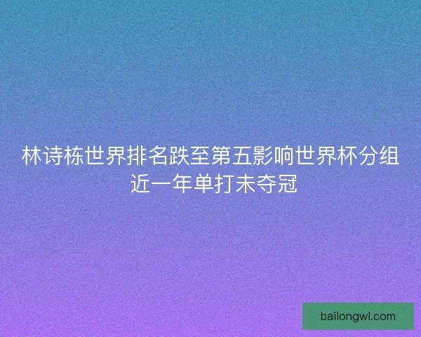 林诗栋世界排名跌至第五影响世界杯分组 近一年单打未夺冠