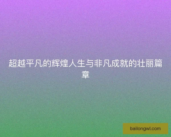 超越平凡的辉煌人生与非凡成就的壮丽篇章