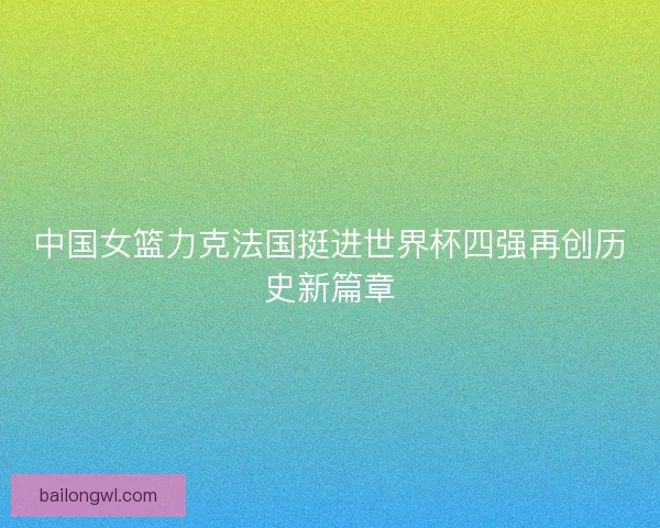 中国女篮力克法国挺进世界杯四强再创历史新篇章