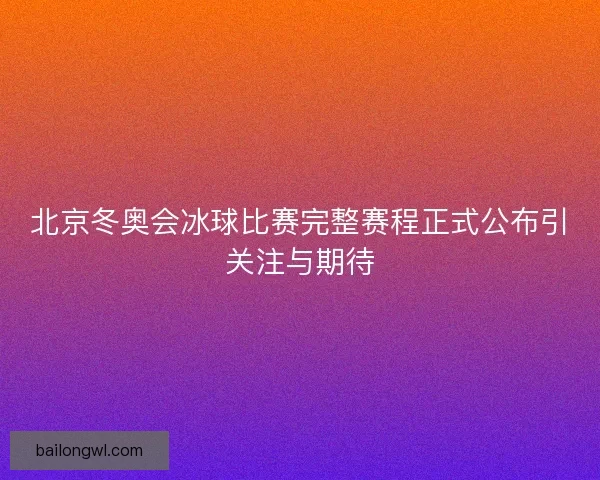 北京冬奥会冰球比赛完整赛程正式公布引关注与期待