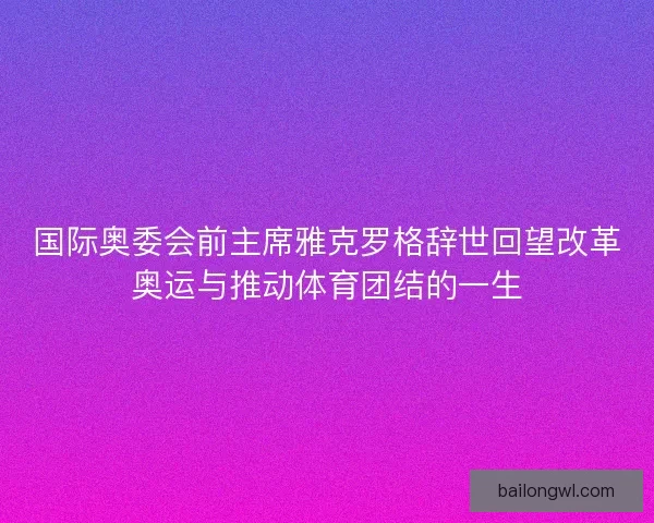 国际奥委会前主席雅克罗格辞世回望改革奥运与推动体育团结的一生