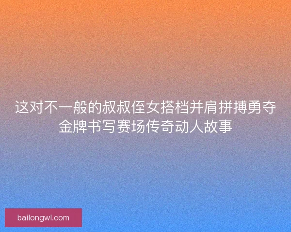 这对不一般的叔叔侄女搭档并肩拼搏勇夺金牌书写赛场传奇动人故事
