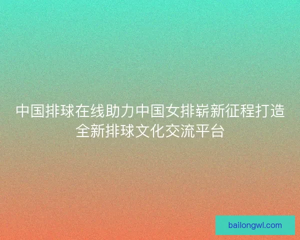 中国排球在线助力中国女排崭新征程打造全新排球文化交流平台