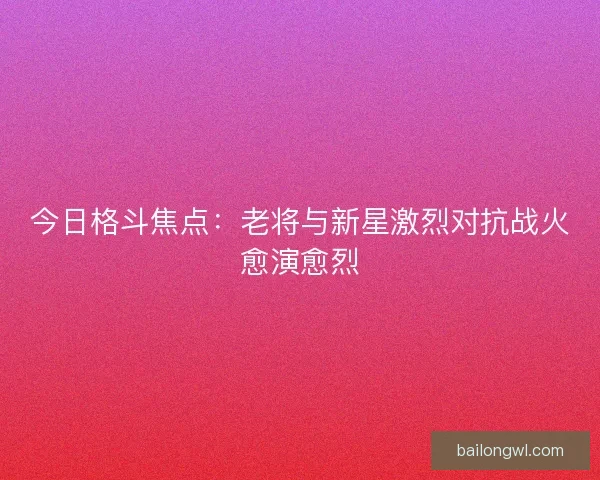 今日格斗焦点：老将与新星激烈对抗战火愈演愈烈