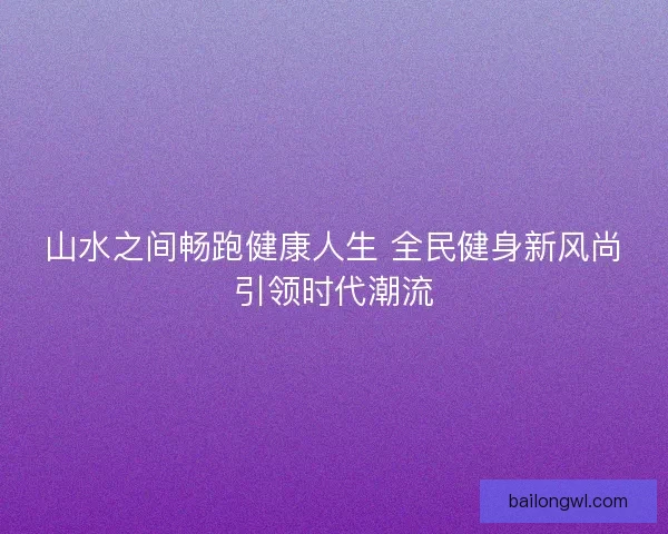 山水之间畅跑健康人生 全民健身新风尚引领时代潮流