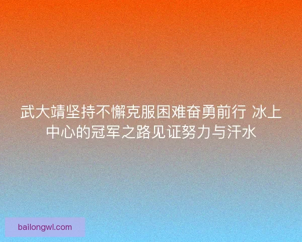 武大靖坚持不懈克服困难奋勇前行 冰上中心的冠军之路见证努力与汗水