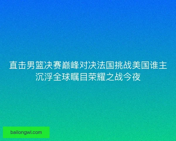直击男篮决赛巅峰对决法国挑战美国谁主沉浮全球瞩目荣耀之战今夜