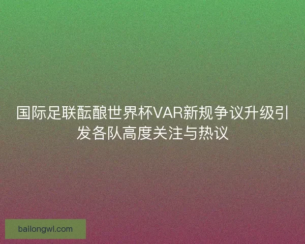 国际足联酝酿世界杯VAR新规争议升级引发各队高度关注与热议