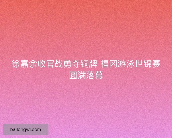 徐嘉余收官战勇夺铜牌 福冈游泳世锦赛圆满落幕