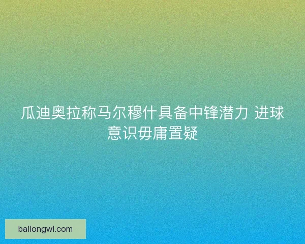 瓜迪奥拉称马尔穆什具备中锋潜力 进球意识毋庸置疑
