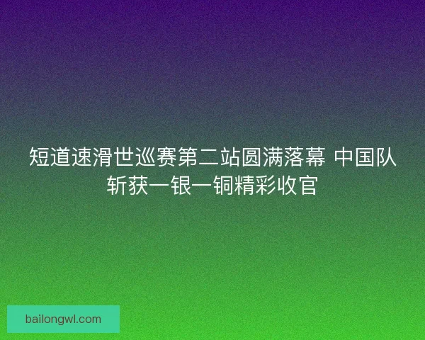短道速滑世巡赛第二站圆满落幕 中国队斩获一银一铜精彩收官