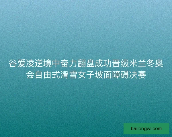 谷爱凌逆境中奋力翻盘成功晋级米兰冬奥会自由式滑雪女子坡面障碍决赛 谷爱凌逆境中奋力翻盘成功晋级米兰冬奥会自由式滑雪女子坡面障碍决赛