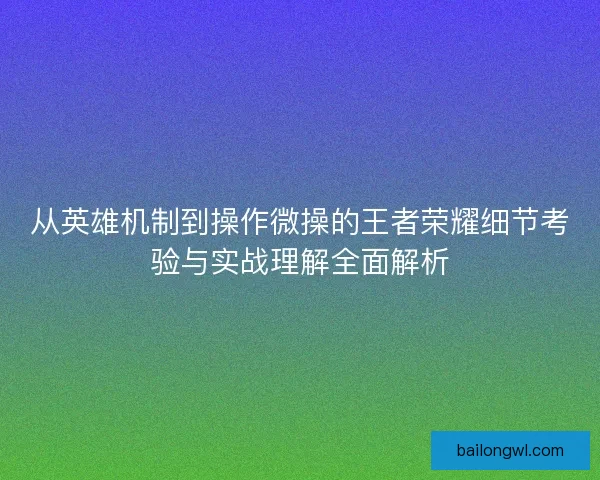 从英雄机制到操作微操的王者荣耀细节考验与实战理解全面解析 从英雄机制到操作微操的王者荣耀细节考验与实战理解全面解析