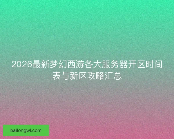 2026最新梦幻西游各大服务器开区时间表与新区攻略汇总 2026最新梦幻西游各大服务器开区时间表与新区攻略汇总