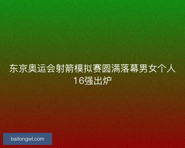 东京奥运会射箭模拟赛圆满落幕男女个人16强出炉 东京奥运会射箭模拟赛圆满落幕男女个人16强出炉