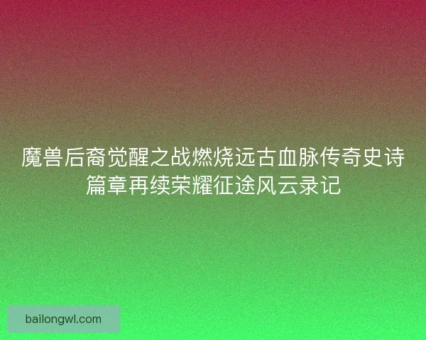 魔兽后裔觉醒之战燃烧远古血脉传奇史诗篇章再续荣耀征途风云录记