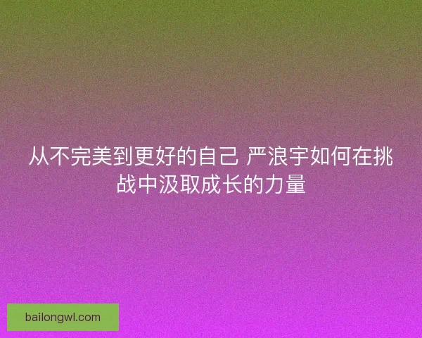 从不完美到更好的自己 严浪宇如何在挑战中汲取成长的力量