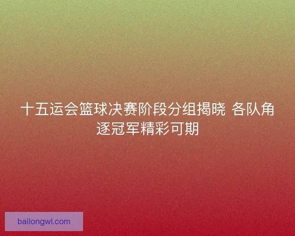 十五运会篮球决赛阶段分组揭晓 各队角逐冠军精彩可期
