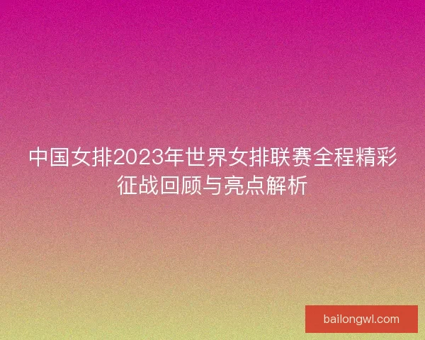 中国女排2023年世界女排联赛全程精彩征战回顾与亮点解析