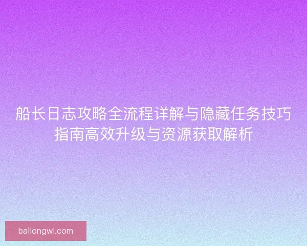 船长日志攻略全流程详解与隐藏任务技巧指南高效升级与资源获取解析