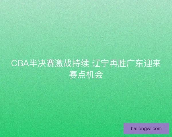 CBA半决赛激战持续 辽宁再胜广东迎来赛点机会